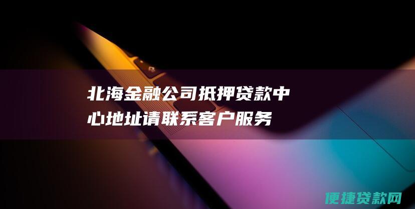 北海金融公司抵押贷款中心地址：请联系客户服务代表以获取更多信息