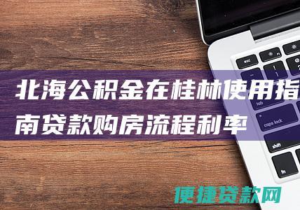 北海公积金在桂林使用指南：贷款购房流程、利率、贷款额度详解