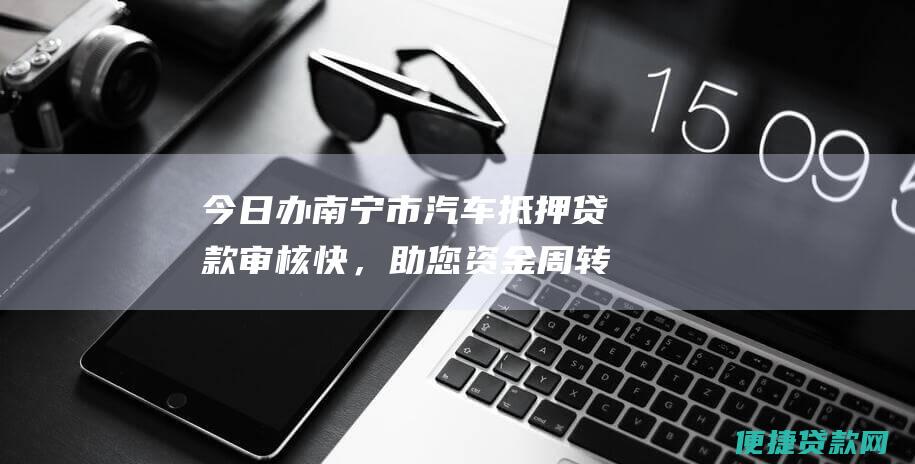 今日办南宁市汽车抵押贷款审核快，助您资金周转无忧