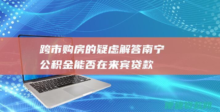 跨市购房的疑虑解答：南宁公积金能否在来宾贷款买房？