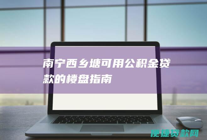 南宁西乡塘可用公积金贷款的楼盘指南