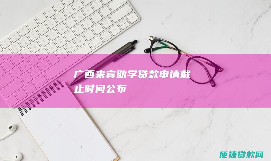 广西来宾助学贷款申请截止时间公布