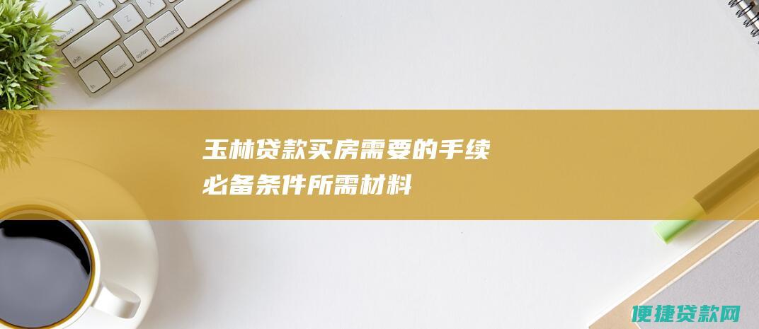 玉林贷款买房需要的手续：必备条件、所需材料、申请流程详解