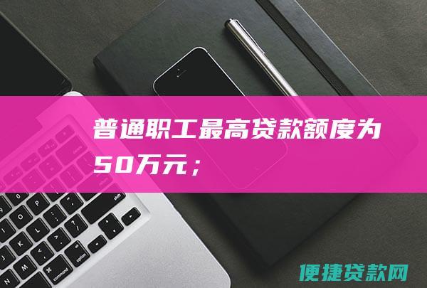 普通职工最高贷款额度为50万元；