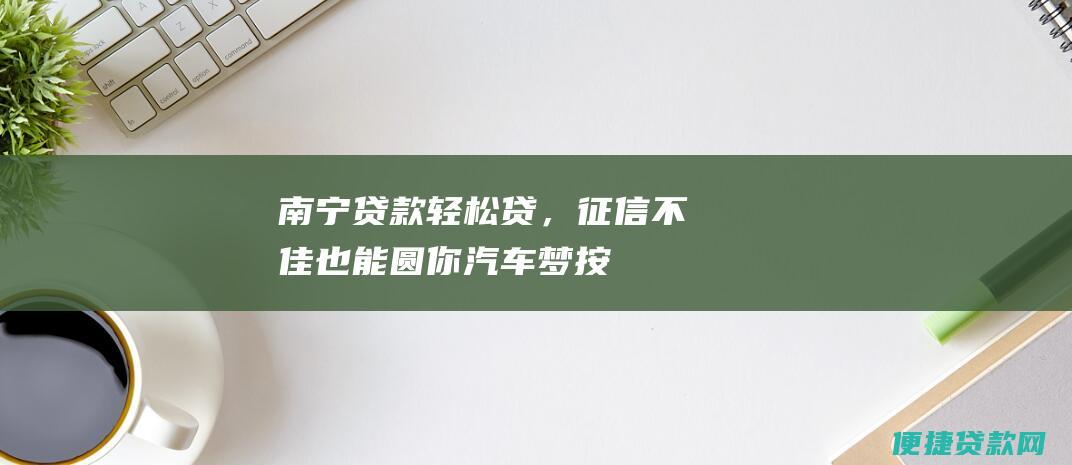 南宁贷款轻松贷，征信不佳也能圆你汽车梦——按揭车贷款无忧解