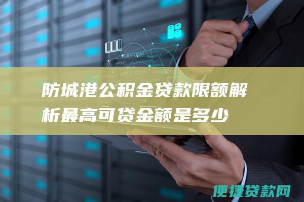 防城港公积金贷款限额解析：最高可贷金额是多少？