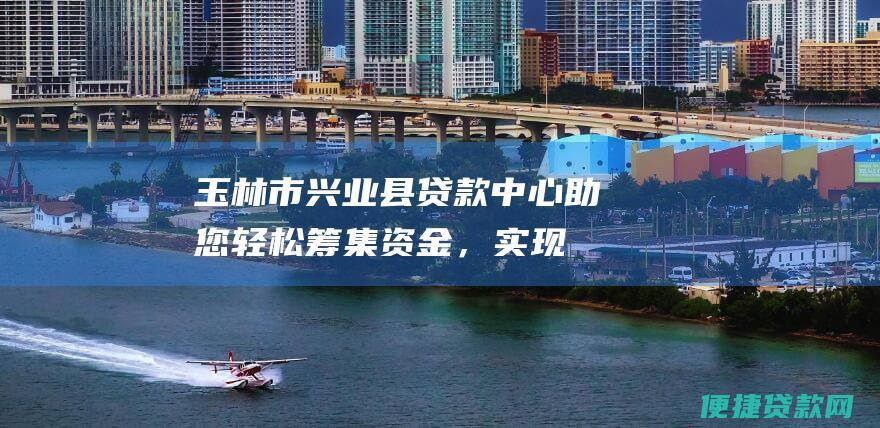 玉林市兴业县贷款中心：助您轻松筹集资金，实现梦想