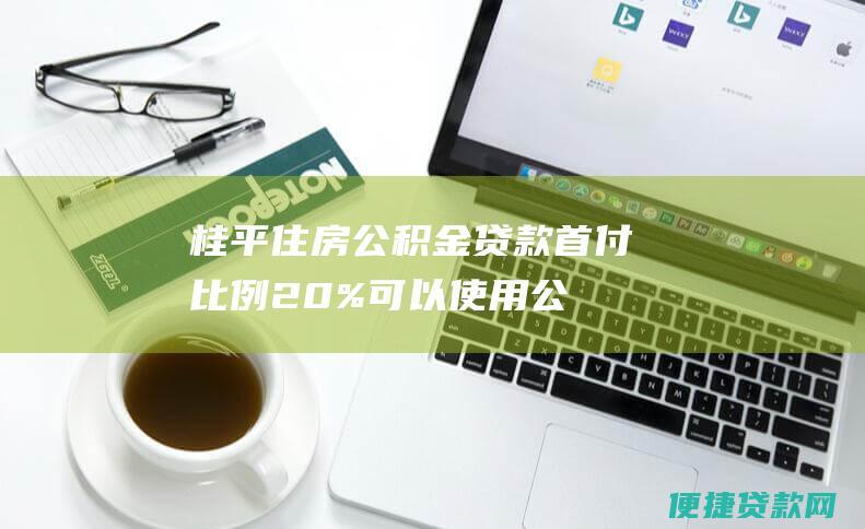 桂平住房公积金贷款首付比例：20%可以使用公积金贷款吗？解答