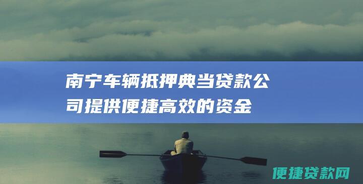 南宁车辆抵押典当贷款公司：提供便捷高效的资金解决之道