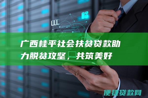 广西桂平社会扶贫贷款：助力脱贫攻坚，共筑美好生活