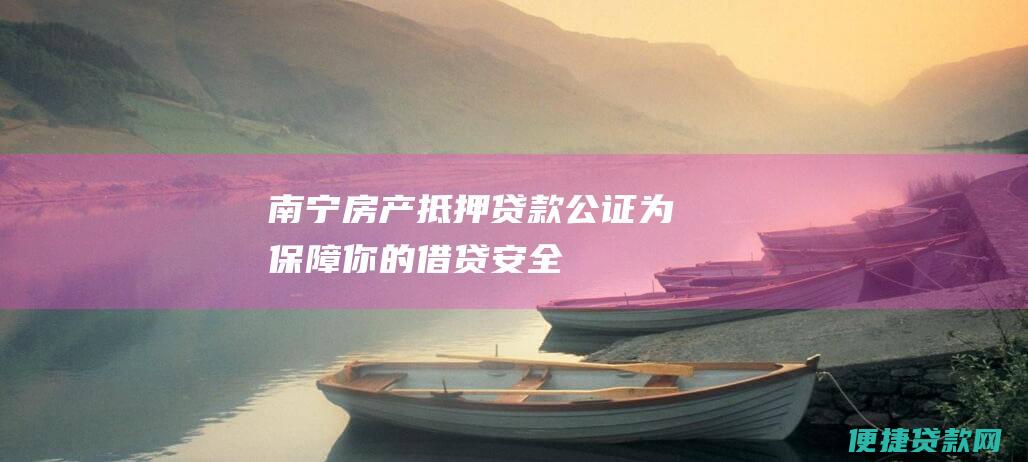 南宁房产抵押贷款公证：为保障你的借贷安全