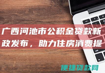 广西河池市公积金贷款新政发布，助力住房消费提振