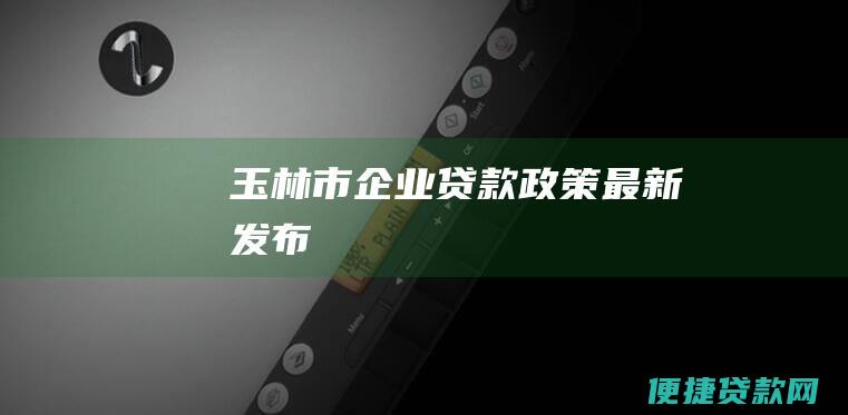 玉林市企业贷款政策最新发布