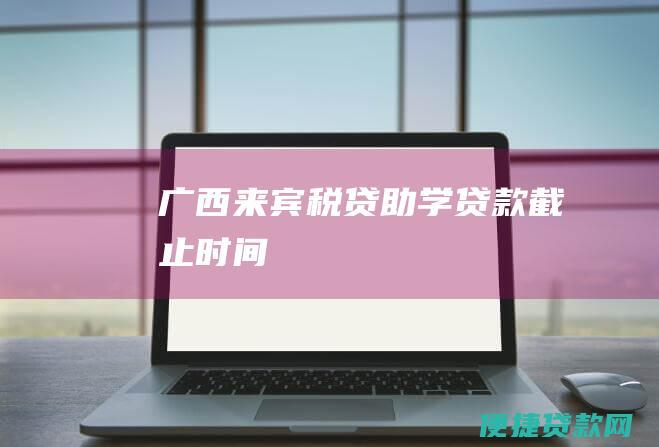 广西来宾税贷助学贷款截止时间