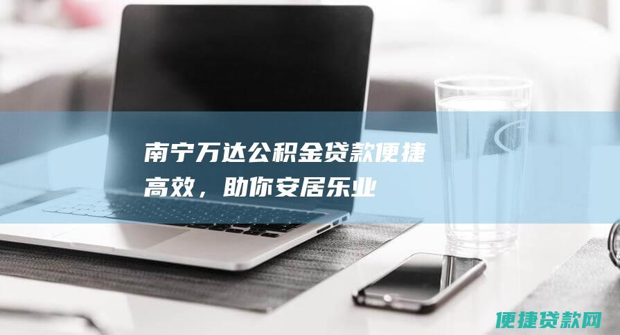 南宁万达公积金贷款便捷高效，助你安居乐业