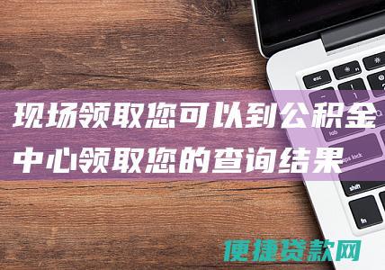 现场领取：您可以到公积金中心领取您的查询结果。