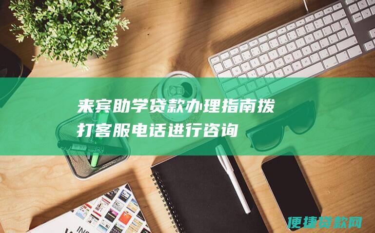 来宾助学贷款办理指南：拨打客服电话进行咨询