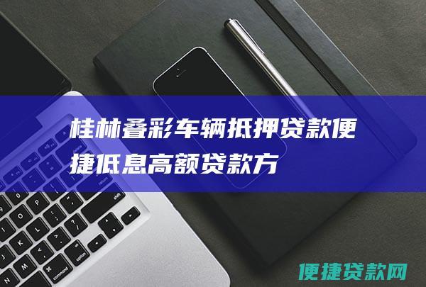 桂林叠彩车辆抵押贷款：便捷、低息、高额贷款方案尽在掌握