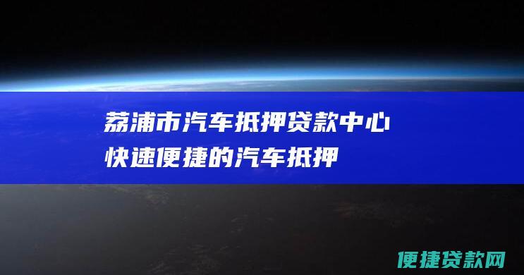 荔浦市汽车抵押贷款中心：快速、便捷的汽车抵押借款解决方案