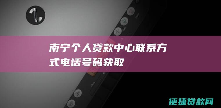 南宁个人贷款中心联系方式：电话号码获取