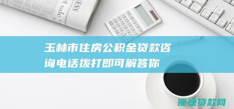 玉林市住房公积金贷款咨询电话：拨打即可解答你的贷款难题