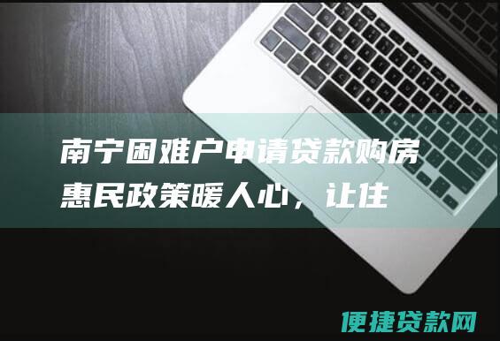 南宁困难户申请贷款购房：惠民政策暖人心，让住有所居不再是梦