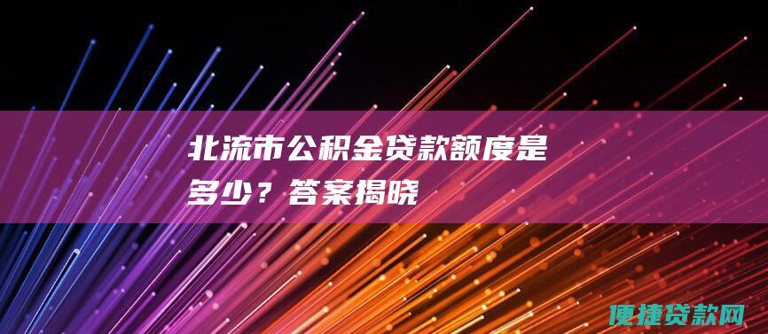 北流市公积金贷款额度是多少？答案揭晓！