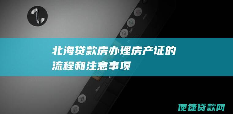 北海贷款房办理房产证的流程和注意事项