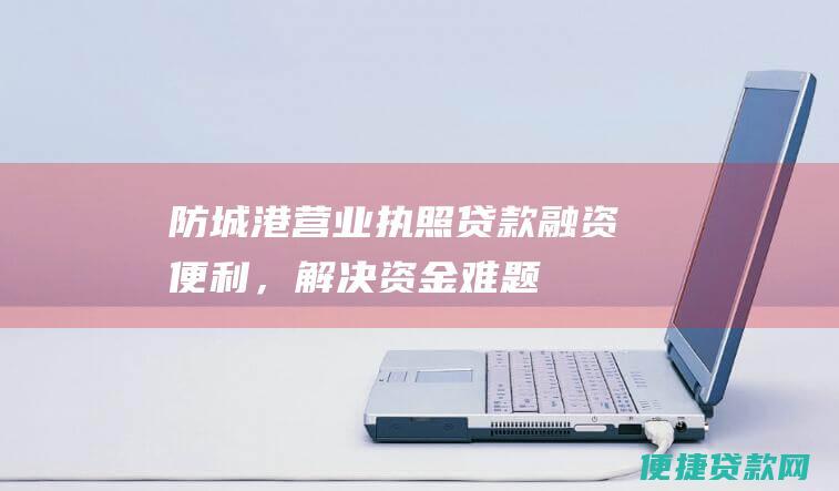 防城港营业执照贷款：融资便利，解决资金难题