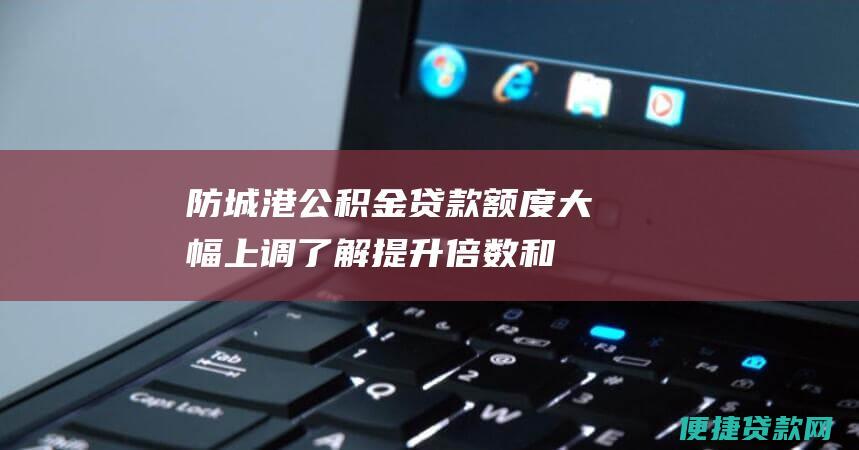 防城港公积金贷款额度大幅上调：了解提升倍数和具体细节