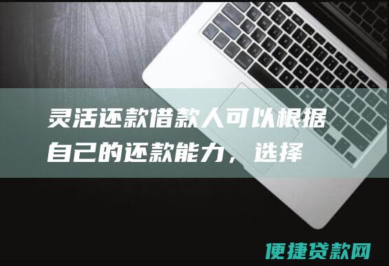 灵活还款：借款人可以根据自己的还款能力，选择等额本息或等额本金的还款方式，减轻还款压力。