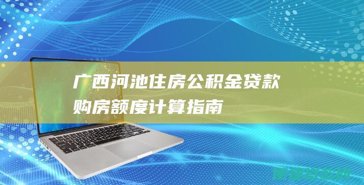 广西河池住房公积金贷款购房额度计算指南