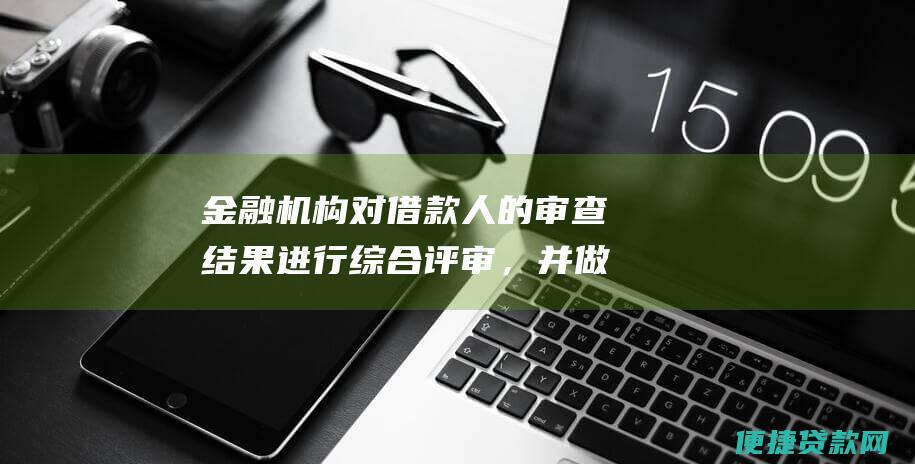 金融机构对借款人的审查结果进行综合评审，并做出贷款审批决定；