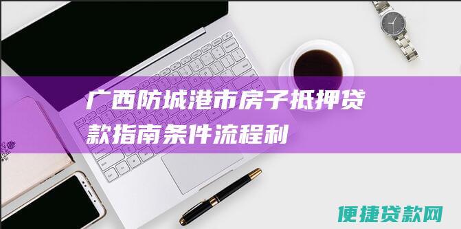 广西防城港市房子抵押贷款指南：条件、流程、利率