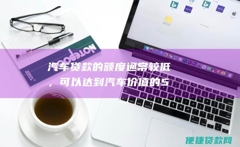 汽车贷款的额度通常较低，可以达到汽车价值的50%-60%。