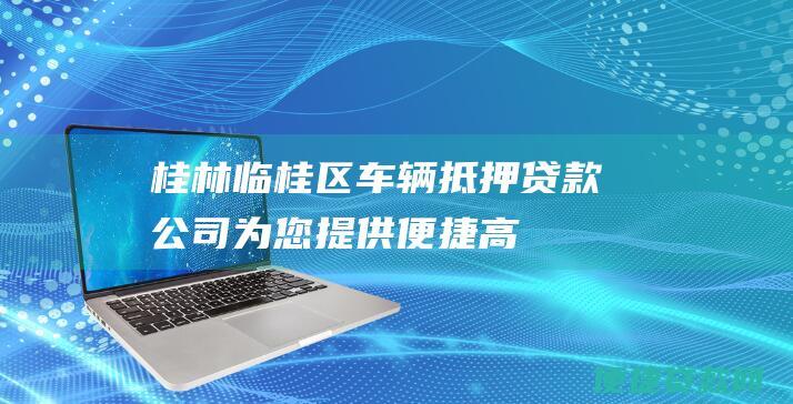 桂林临桂区车辆抵押贷款公司：为您提供便捷、高效的车辆抵押贷款服务