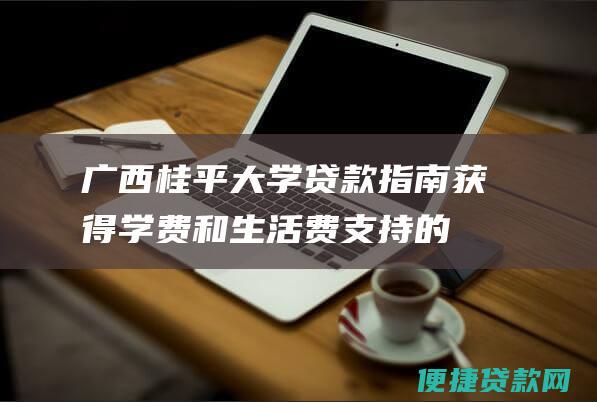 广西桂平大学贷款指南：获得学费和生活费支持的完整说明