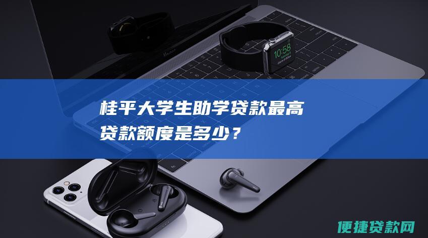 桂平大学生助学贷款最高贷款额度是多少？