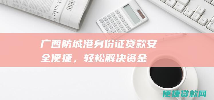 广西防城港身份证贷款安全便捷，轻松解决资金