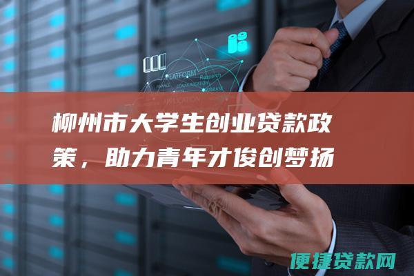 柳州市大学生创业贷款政策，助力青年才俊创梦扬