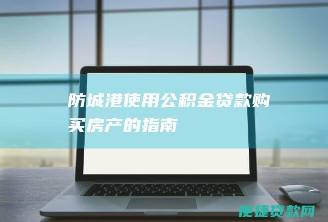 防城港使用公积金贷款购买房产的指南