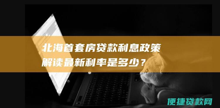 北海首套房贷款利息政策解读最新是多少？