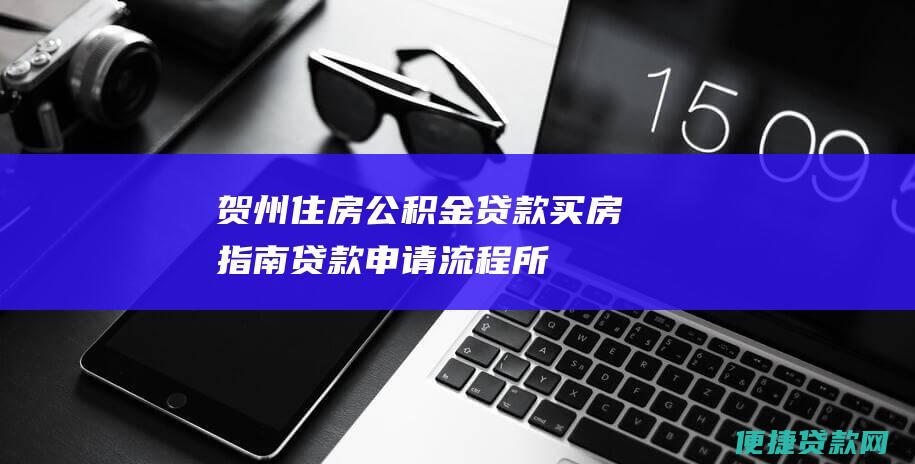 贺州住房公积金贷款买房指南：贷款申请流程、所需材料、贷款额度及还款方式详解