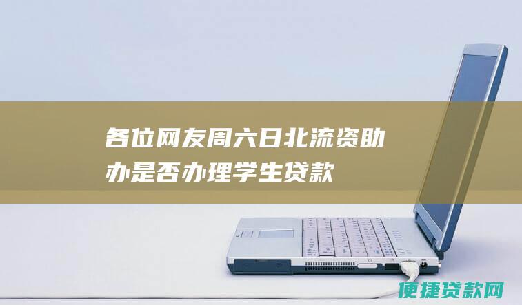 各位网友：周六、日北流资助办是否办理学生贷款？知道的请告诉我，谢谢！