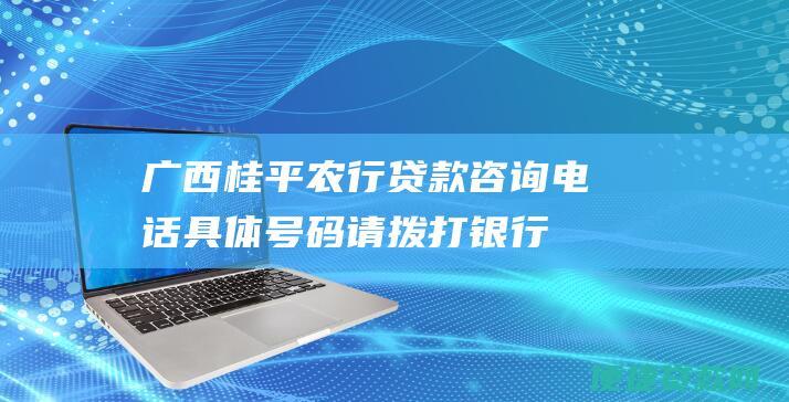 广西桂平农行贷款咨询电话：具体号码请拨打银行官方客服热线或前往当地支行查询