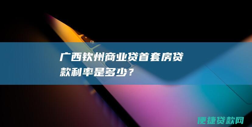 广西钦州商业贷首套房贷款利率是多少？