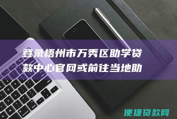 登录梧州市万秀区助学贷款中心官网或前往当地助学贷款服务机构，下载并填写助学贷款申请表。