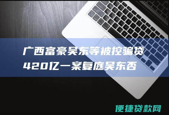 广西富豪吴东等被控骗贷420亿一案复庭 吴东否认骗贷