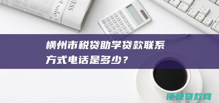 横州市税贷助学贷款联系方式电话是多少？