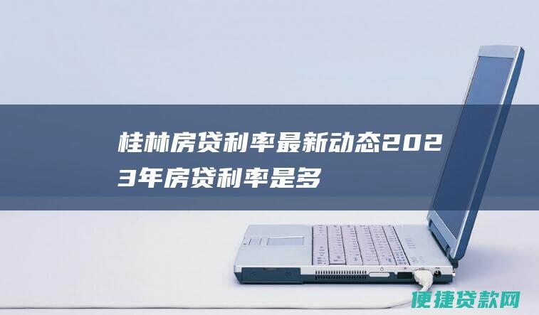 桂林房贷利率最新动态：2023年房贷利率是多少？